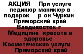 АКЦИЯ!!! При услуге педикюр-маникюр в подарок!!! р-он Чуркин - Приморский край, Владивосток г. Медицина, красота и здоровье » Косметические услуги   . Приморский край